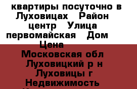 квартиры посуточно в Луховицах › Район ­ центр › Улица ­ первомайская › Дом ­ 49 › Цена ­ 2 000 - Московская обл., Луховицкий р-н, Луховицы г. Недвижимость » Квартиры аренда посуточно   . Московская обл.